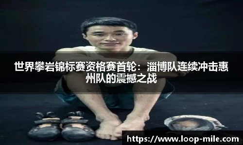 世界攀岩锦标赛资格赛首轮：淄博队连续冲击惠州队的震撼之战