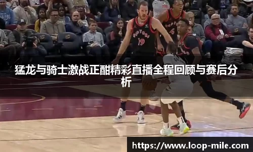 猛龙与骑士激战正酣精彩直播全程回顾与赛后分析